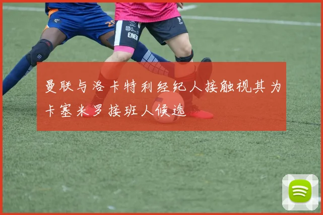 曼联与洛卡特利经纪人接触视其为卡塞米罗接班人候选