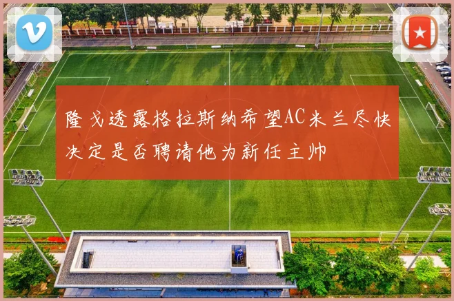 隆戈透露格拉斯纳希望AC米兰尽快决定是否聘请他为新任主帅