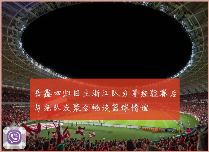 岳鑫回归旧主浙江队分享经验赛后与老队友聚会畅谈篮球情谊