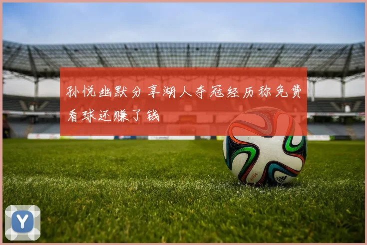 孙悦幽默分享湖人夺冠经历称免费看球还赚了钱