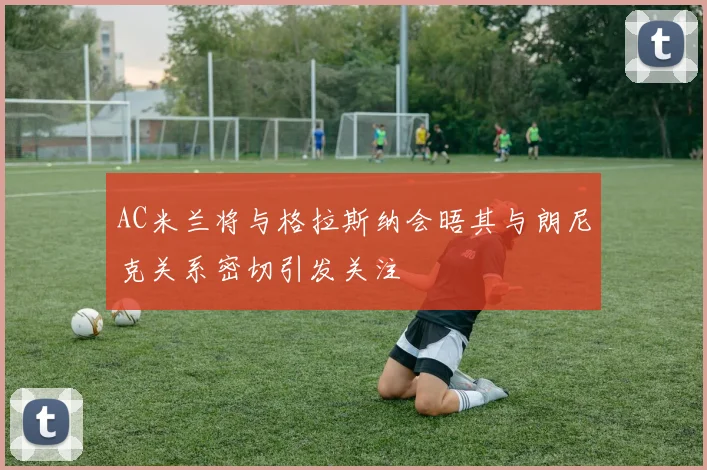 AC米兰将与格拉斯纳会晤其与朗尼克关系密切引发关注