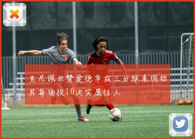 克尼佩尔赞爱德华兹三分球表现称其每场投10次实属惊人
