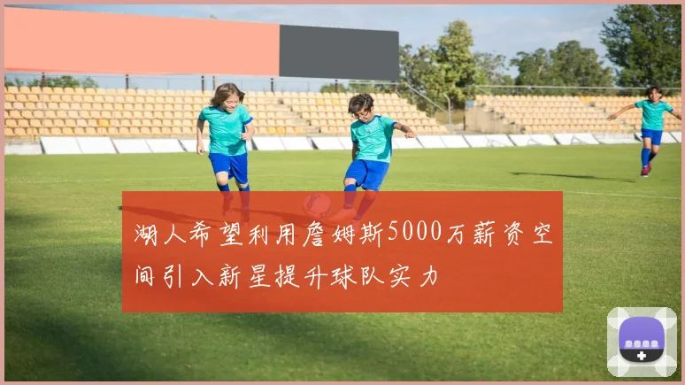 湖人希望利用詹姆斯5000万薪资空间引入新星提升球队实力