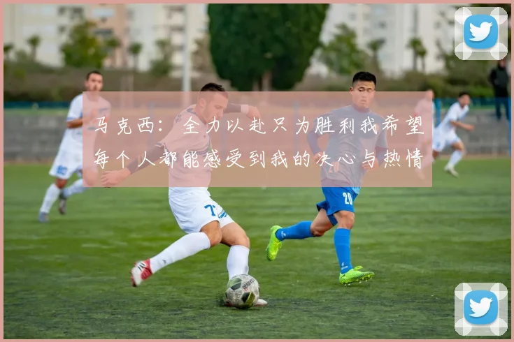 马克西：全力以赴只为胜利我希望每个人都能感受到我的决心与热情