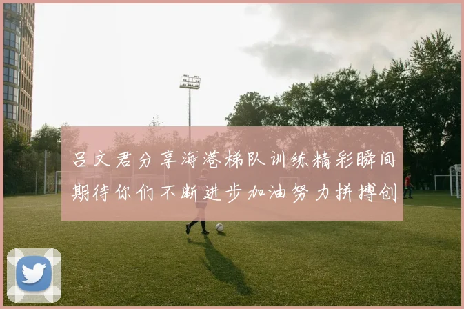吕文君分享海港梯队训练精彩瞬间期待你们不断进步加油努力拼搏创造辉煌