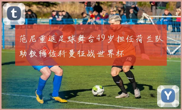 范尼重返足球舞台49岁担任荷兰队助教辅佐科曼征战世界杯