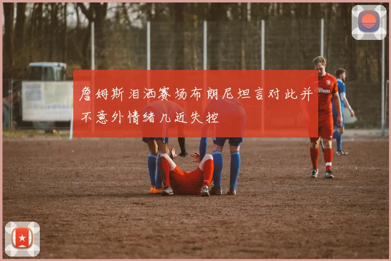 詹姆斯泪洒赛场布朗尼坦言对此并不意外情绪几近失控