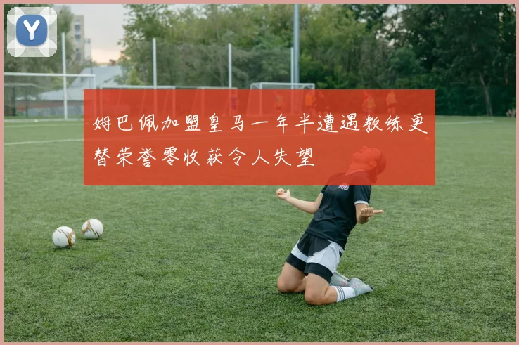 姆巴佩加盟皇马一年半遭遇教练更替荣誉零收获令人失望